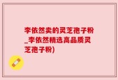 李依然卖的灵芝孢子粉_李依然精选高品质灵芝孢子粉)