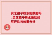 灵芝孢子粉水能敷脸吗_灵芝孢子粉水敷脸的可行性与效果分析
