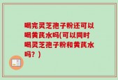 喝完灵芝孢子粉还可以喝黄芪水吗(可以同时喝灵芝孢子粉和黄芪水吗？)