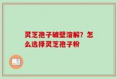 灵芝孢子破壁溶解？怎么选择灵芝孢子粉