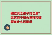 破壁灵芝孢子的含量？灵芝孢子粉头道粉和破壁有什么区别吗