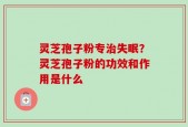 灵芝孢子粉专治失眠？灵芝孢子粉的功效和作用是什么