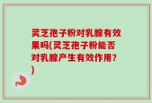 灵芝孢子粉对乳腺有效果吗(灵芝孢子粉能否对乳腺产生有效作用？)