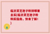临沂灵芝孢子粉到哪里去买(临沂灵芝孢子粉购买指南，快来了解！)