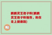 鹏鹏灵芝孢子粉(鹏鹏灵芝孢子粉推荐，助你走上健康路)