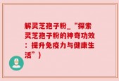 解灵芝孢子粉_“探索灵芝孢子粉的神奇功效：提升免疫力与健康生活”)