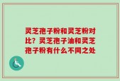 灵芝孢子粉和灵芝粉对比？灵芝孢子油和灵芝孢子粉有什么不同之处