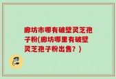 廊坊市哪有破壁灵芝孢子粉(廊坊哪里有破壁灵芝孢子粉出售？)