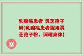 乳腺癌患者 灵芝孢子粉(乳腺癌患者服用灵芝孢子粉，调理身体)