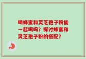 喝蜂蜜和灵芝孢子粉能一起喝吗？探讨蜂蜜和灵芝孢子粉的搭配？