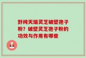 野纯天瑞灵芝破壁孢子粉？破壁灵芝孢子粉的功效与作用有哪些