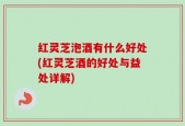 红灵芝泡酒有什么好处(红灵芝酒的好处与益处详解)
