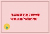 丹华牌灵芝孢子粉效果评测及用户反馈分析