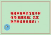 福建幸福来灵芝孢子粉作用(福建幸福：灵芝孢子粉提高幸福感！)