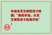 幸福来灵芝破壁孢子胶囊(“拥抱幸福，从灵芝破壁孢子胶囊开始”)