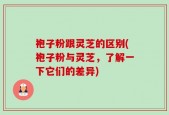 袍子粉跟灵芝的区别(袍子粉与灵芝，了解一下它们的差异)