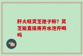 肝火旺灵芝孢子粉？灵芝能直接用开水泡开喝吗