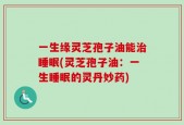 一生缘灵芝孢子油能治睡眠(灵芝孢子油：一生睡眠的灵丹妙药)
