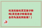 吃消炎能吃灵芝孢子粉吗(灵芝孢子粉是否适合作为消炎剂食用？)