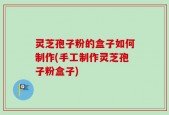 灵芝孢子粉的盒子如何制作(手工制作灵芝孢子粉盒子)