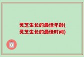 灵芝生长的最佳年龄(灵芝生长的最佳时间)