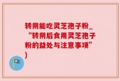 转阴能吃灵芝孢子粉_“转阴后食用灵芝孢子粉的益处与注意事项”)