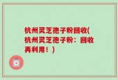 杭州灵芝孢子粉回收(杭州灵芝孢子粉：回收再利用！)