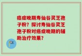 癌症晚期寿仙谷灵芝孢子粉？探讨寿仙谷灵芝孢子粉对癌症晚期的辅助治疗效果？