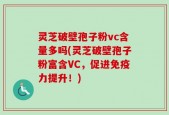 灵芝破壁孢子粉vc含量多吗(灵芝破壁孢子粉富含VC，促进免疫力提升！)