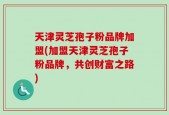天津灵芝孢子粉品牌加盟(加盟天津灵芝孢子粉品牌，共创财富之路)