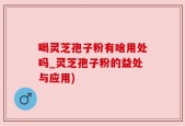 喝灵芝孢子粉有啥用处吗_灵芝孢子粉的益处与应用)