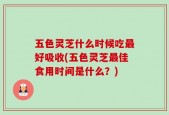 五色灵芝什么时候吃最好吸收(五色灵芝最佳食用时间是什么？)