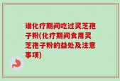 谁化疗期间吃过灵芝孢子粉(化疗期间食用灵芝孢子粉的益处及注意事项)
