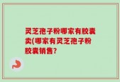 灵芝孢子粉哪家有胶囊卖(哪家有灵芝孢子粉胶囊销售？