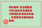 有机硒粉 灵芝破壁孢子粉(有机灵芝破壁孢子粉搭配有效的有机硒，丰富营养价值的新品推荐)