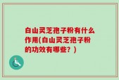 白山灵芝孢子粉有什么作用(白山灵芝孢子粉的功效有哪些？)