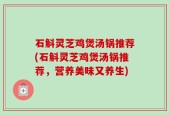 石斛灵芝鸡煲汤锅推荐(石斛灵芝鸡煲汤锅推荐，营养美味又养生)