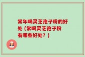 常年喝灵芝孢子粉的好处 (常喝灵芝孢子粉有哪些好处？)