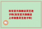 敖东官方旗舰店灵芝孢子粉(敖东官方旗舰店上市销售灵芝孢子粉)