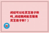 闭经可以吃灵芝孢子粉吗_闭经期间能否服用灵芝孢子粉？)