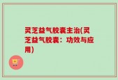 灵芝益气胶囊主治(灵芝益气胶囊：功效与应用)