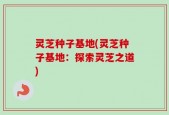 灵芝种子基地(灵芝种子基地：探索灵芝之道)