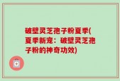 破壁灵芝孢子粉夏季(夏季新宠：破壁灵芝孢子粉的神奇功效)