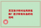 灵芝孢子粉对谷丙转氨酶？孢子粉有补血的功效吗