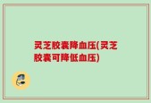 灵芝胶囊降血压(灵芝胶囊可降低血压)