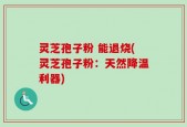 灵芝孢子粉 能退烧(灵芝孢子粉：天然降温利器)