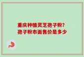 重庆种植灵芝孢子粉？孢子粉市面售价是多少