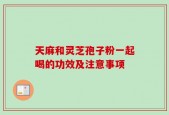 天麻和灵芝孢子粉一起喝的功效及注意事项
