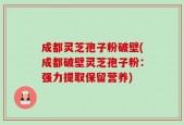 成都灵芝孢子粉破壁(成都破壁灵芝孢子粉：强力提取保留营养)