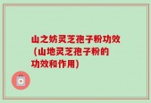 山之妨灵芝孢子粉功效 (山地灵芝孢子粉的功效和作用)